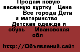 Продам новую весенную куртку › Цена ­ 1 500 - Все города Дети и материнство » Детская одежда и обувь   . Ивановская обл.